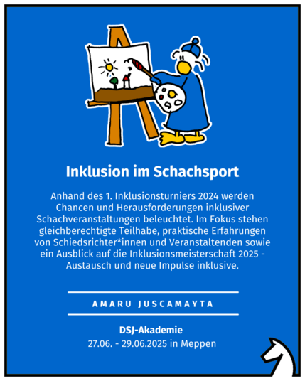 Inklusion im Schachsport Amaru Juscamayta DSJ-Akademie  27.06. - 29.06.2025 in Meppen Anhand des 1. Inklusionsturniers 2024 werden Chancen und Herausforderungen inklusiver Schachveranstaltungen beleuchtet. Im Fokus stehen gleichberechtigte Teilhabe, praktische Erfahrungen von Schiedsrichter*innen und Veranstaltenden sowie ein Ausblick auf die Inklusionsmeisterschaft 2025 -Austausch und neue Impulse inklusive.