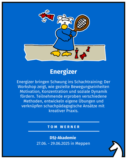 Energizer Tom Werner DSJ-Akademie  27.06. - 29.06.2025 in Meppen Energizer bringen Schwung ins Schachtraining: Der Workshop zeigt, wie gezielte Bewegungseinheiten Motivation, Konzentration und soziale Dynamik fördern. Teilnehmende erproben verschiedene Methoden, entwickeln eigene Übungen und verknüpfen schachpädagogische Ansätze mit  kreativer Praxis.