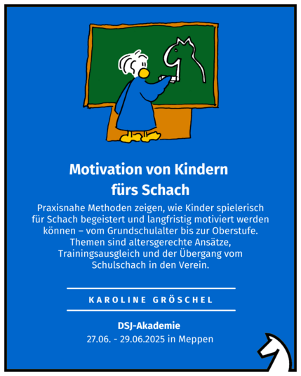 Motivation von Kindern  fürs Schach Karoline Gröschel DSJ-Akademie  27.06. - 29.06.2025 in Meppen Praxisnahe Methoden zeigen, wie Kinder spielerisch für Schach begeistert und langfristig motiviert werden können – vom Grundschulalter bis zur Oberstufe. Themen sind altersgerechte Ansätze, Trainingsausgleich und der Übergang vom Schulschach in den Verein.