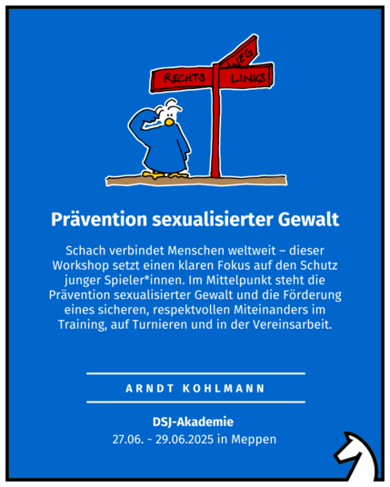 Prävention sexualisierter Gewalt Arndt Kohlmann DSJ-Akademie  27.06. - 29.06.2025 in Meppen Schach verbindet Menschen weltweit – dieser Workshop setzt einen klaren Fokus auf den Schutz junger Spieler*innen. Im Mittelpunkt steht die Prävention sexualisierter Gewalt und die Förderung eines sicheren, respektvollen Miteinanders im Training, auf Turnieren und in der Vereinsarbeit.