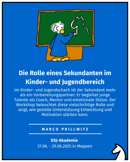 Die Rolle eines Sekundanten im Kinder- und Jugendbereich
Marco Prillwitz
DSJ-Akademie 
27.06. - 29.06.2025 in Meppen
Im Kinder- und Jugendschach ist der Sekundant mehr als ein Vorbereitungspartner: Er begleitet junge Talente als Coach, Mentor und emotionale Stütze. Der Workshop beleuchtet diese vielschichtige Rolle und zeigt, wie gezielte Unterstützung Entwicklung und Motivation stärken kann.