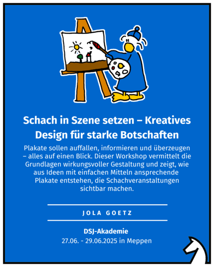 Schach in Szene setzen – Kreatives Design für starke Botschaften
jola Goetz
DSJ-Akademie 
27.06. - 29.06.2025 in Meppen
Plakate sollen auffallen, informieren und überzeugen – alles auf einen Blick. Dieser Workshop vermittelt die Grundlagen wirkungsvoller Gestaltung und zeigt, wie aus Ideen mit einfachen Mitteln ansprechende 
Plakate entstehen, die Schachveranstaltungen sichtbar machen.