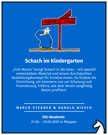 Schach im Kindergarten
Marco Stegner & Harald Niesch
DSJ-Akademie 
27.06. - 29.06.2025 in Meppen
„First Moves“ bringt Schach in die Kitas – mit speziell entwickeltem Material und einem durchdachten Ausbildungskonzept für Erzieher:innen. Du findest die Einrichtung, wir kümmern uns um Schulung und Finanzierung. Erfahre, wie dein Verein langfristig davon profitiert.