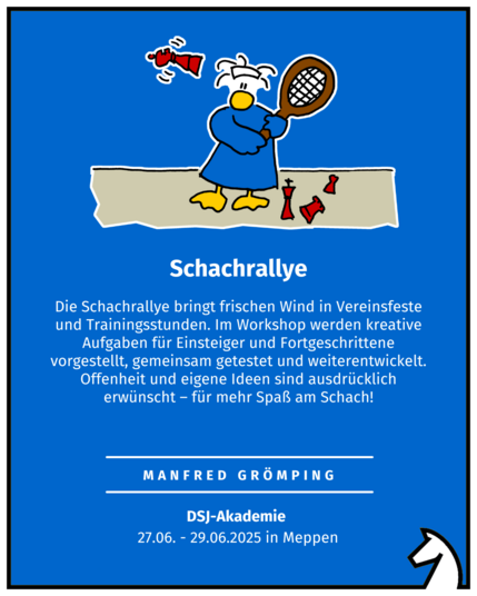 Schachrallye
Manfred Grömping
DSJ-Akademie 
27.06. - 29.06.2025 in Meppen
Die Schachrallye bringt frischen Wind in Vereinsfeste und Trainingsstunden. Im Workshop werden kreative Aufgaben für Einsteiger und Fortgeschrittene vorgestellt, gemeinsam getestet und weiterentwickelt. Offenheit und eigene Ideen sind ausdrücklich erwünscht – für mehr Spaß am Schach!