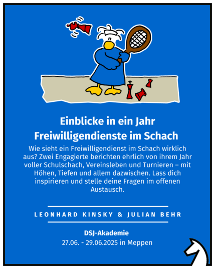 Einblicke in ein Jahr Freiwilligendienste im Schach
Leonhard Kinsky & Julian Behr
DSJ-Akademie 
27.06. - 29.06.2025 in Meppen
Wie sieht ein Freiwilligendienst im Schach wirklich aus? Zwei Engagierte berichten ehrlich von ihrem Jahr voller Schulschach, Vereinsleben und Turnieren – mit Höhen, Tiefen und allem dazwischen. Lass dich inspirieren und stelle deine Fragen im offenen Austausch.
