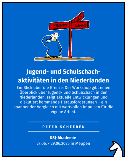 Jugend- und Schulschach-aktivitäten in den Niederlanden
Peter Scheeren
DSJ-Akademie 
27.06. - 29.06.2025 in Meppen
Ein Blick über die Grenze: Der Workshop gibt einen Überblick über Jugend- und Schulschach in den Niederlanden, zeigt aktuelle Entwicklungen und diskutiert kommende Herausforderungen – ein spannender Vergleich mit wertvollen Impulsen für die eigene Arbeit.