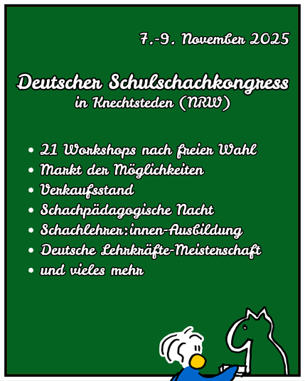 Deutscher Schulschachkongress
in Knechtsteden (NRW)
7.-9. November 2025
21 Workshops nach freier Wahl
Markt der Möglichkeiten
Verkaufsstand
Schachpädagogische Nacht
Schachlehrer:innen-Ausbildung
Deutsche Lehrkräfte-Meisterschaft
und vieles mehr