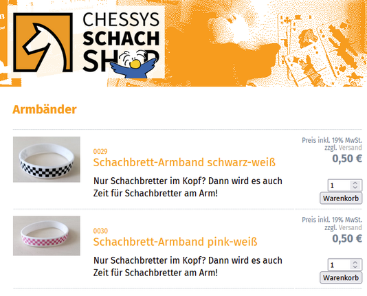 Screenshot aus dem chessy.shop:

0029
Schachbrett-Armband schwarz-weiß
Nur Schachbretter im Kopf? Dann wird es auch Zeit für Schachbretter am Arm!
Preis inkl. 19% MwSt. zzgl. Versand 0,50 €

0030
Schachbrett-Armband pink-weiß
Nur Schachbretter im Kopf? Dann wird es auch Zeit für Schachbretter am Arm!
Preis inkl. 19% MwSt. zzgl. Versand 0,50 €